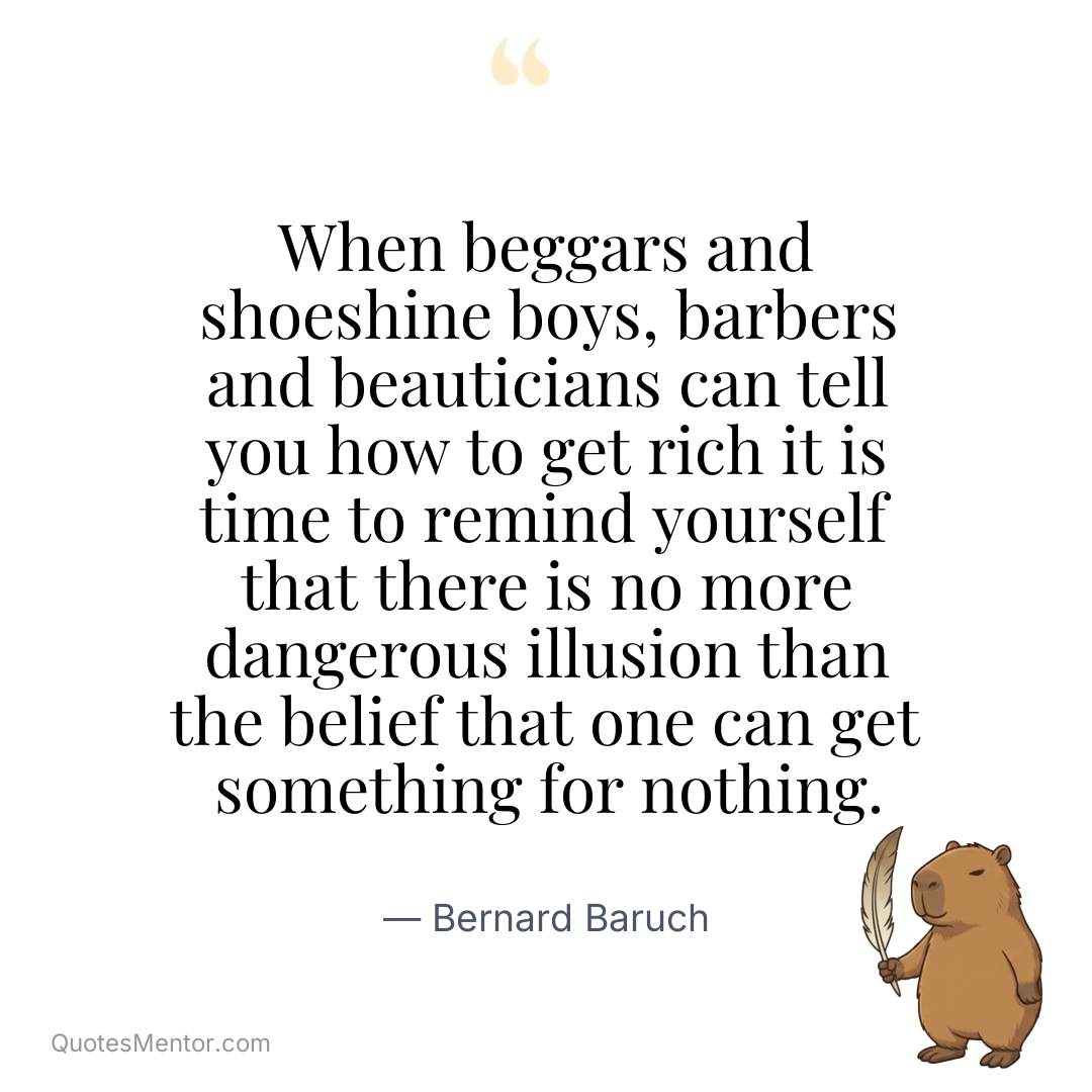 When beggars and shoeshine boys, barbers and beauticians can tell you how to get rich it is time to remind yourself that there is no more dangerous illusion than the belief that one can get something for nothing. - Bernard Baruch