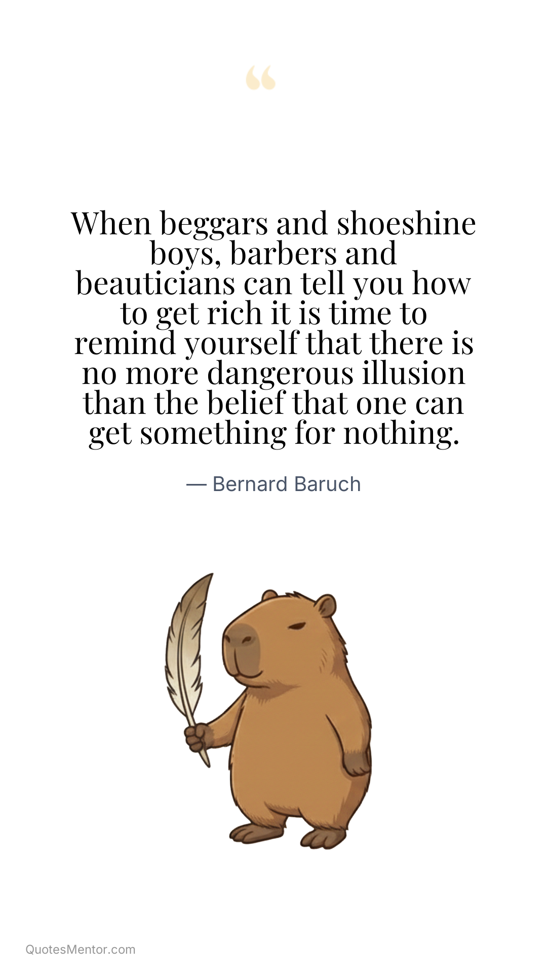 When beggars and shoeshine boys, barbers and beauticians can tell you how to get rich it is time to remind yourself that there is no more dangerous illusion than the belief that one can get something for nothing. - Bernard Baruch