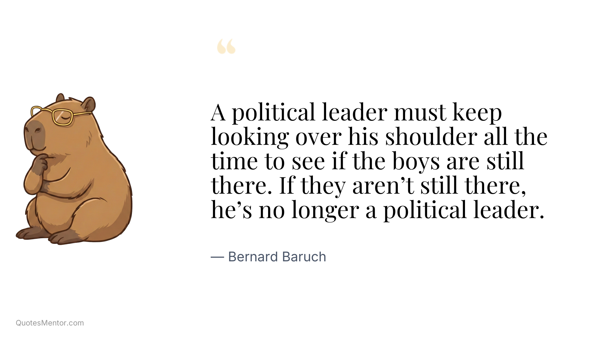 A political leader must keep looking over his shoulder all the time to see if the boys are still there. If they aren’t still there, he’s no longer a political leader. - Bernard Baruch