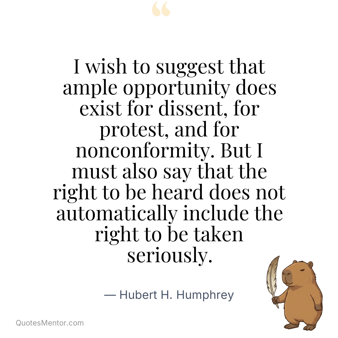 I wish to suggest that ample opportunity does exist for dissent, for protest, and for nonconformity. But I must also say that the right to be heard does not automatically include the right to be taken seriously. - Hubert H. Humphrey