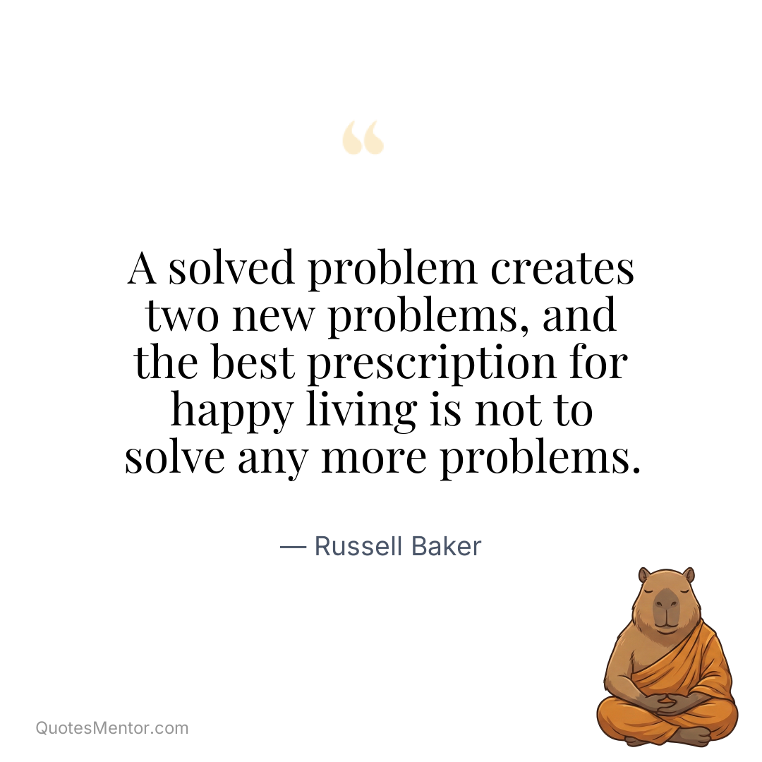 A solved problem creates two new problems, and the best prescription for happy living is not to solve any more problems. - Russell Baker