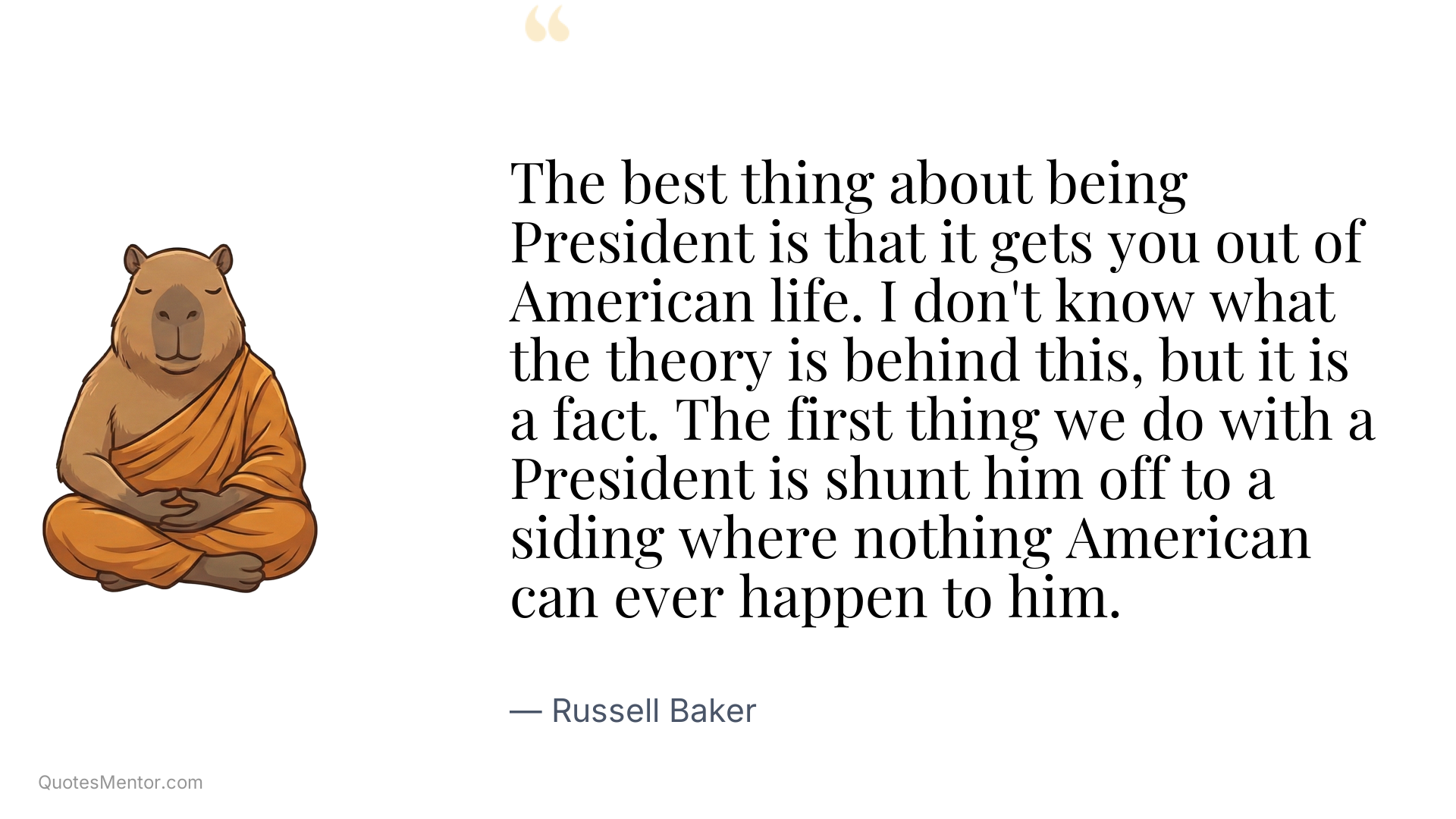 The best thing about being President is that it gets you out of American life. I don't know what the theory is behind this, but it is a fact. The first thing we do with a President is shunt him off to a siding where nothing American can ever happen to him. - Russell Baker