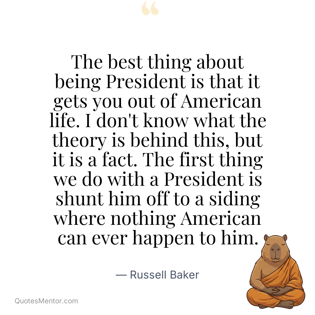 The best thing about being President is that it gets you out of American life. I don’t know what the theory is behind this, but it is a fact. The first thing we do with a President is shunt him off to a siding where nothing American can ever happen to him. - Russell Baker