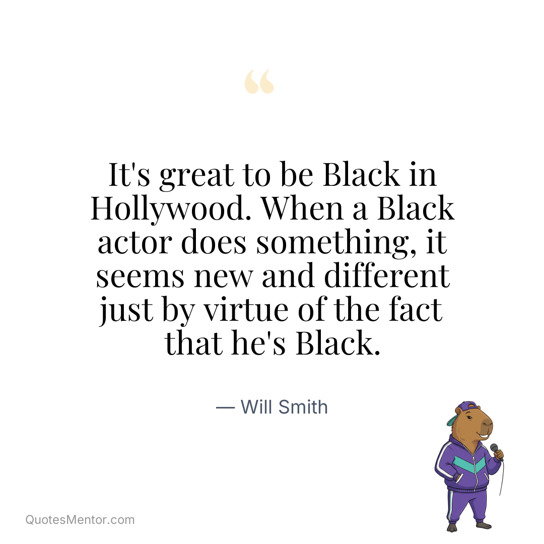 It’s great to be Black in Hollywood. When a Black actor does something, it seems new and different just by virtue of the fact that he’s Black. - Will Smith