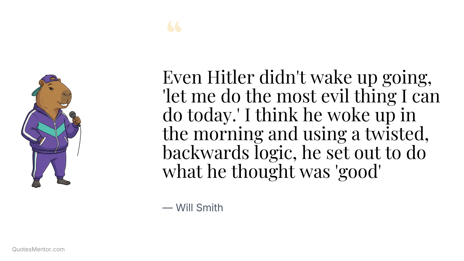 Even Hitler didn't wake up going, 'let me do the most evil thing I can do today.' I think he woke up in the morning and using a twisted, backwards logic, he set out to do what he thought was 'good' - Will Smith