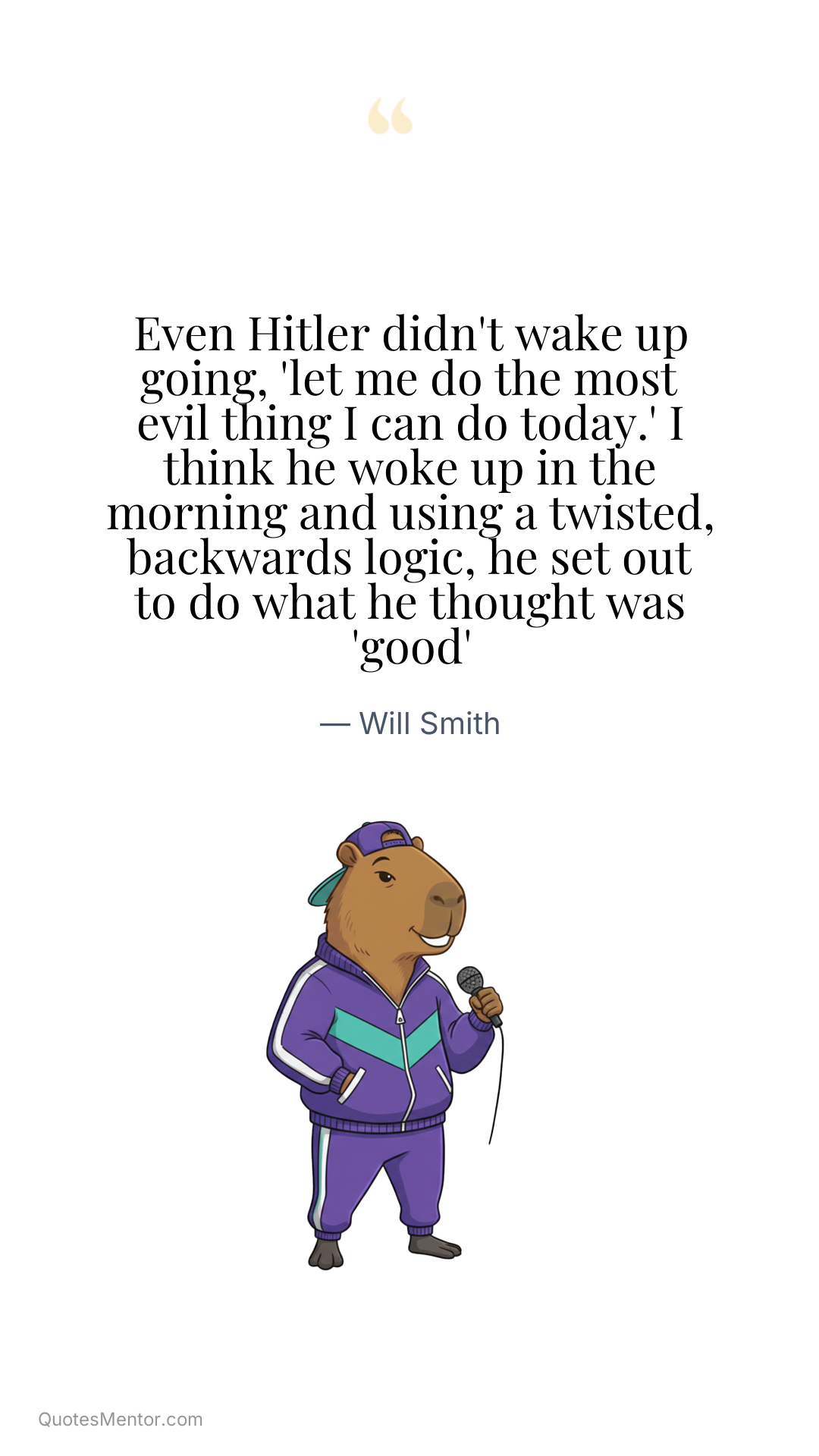 Even Hitler didn't wake up going, 'let me do the most evil thing I can do today.' I think he woke up in the morning and using a twisted, backwards logic, he set out to do what he thought was 'good' - Will Smith