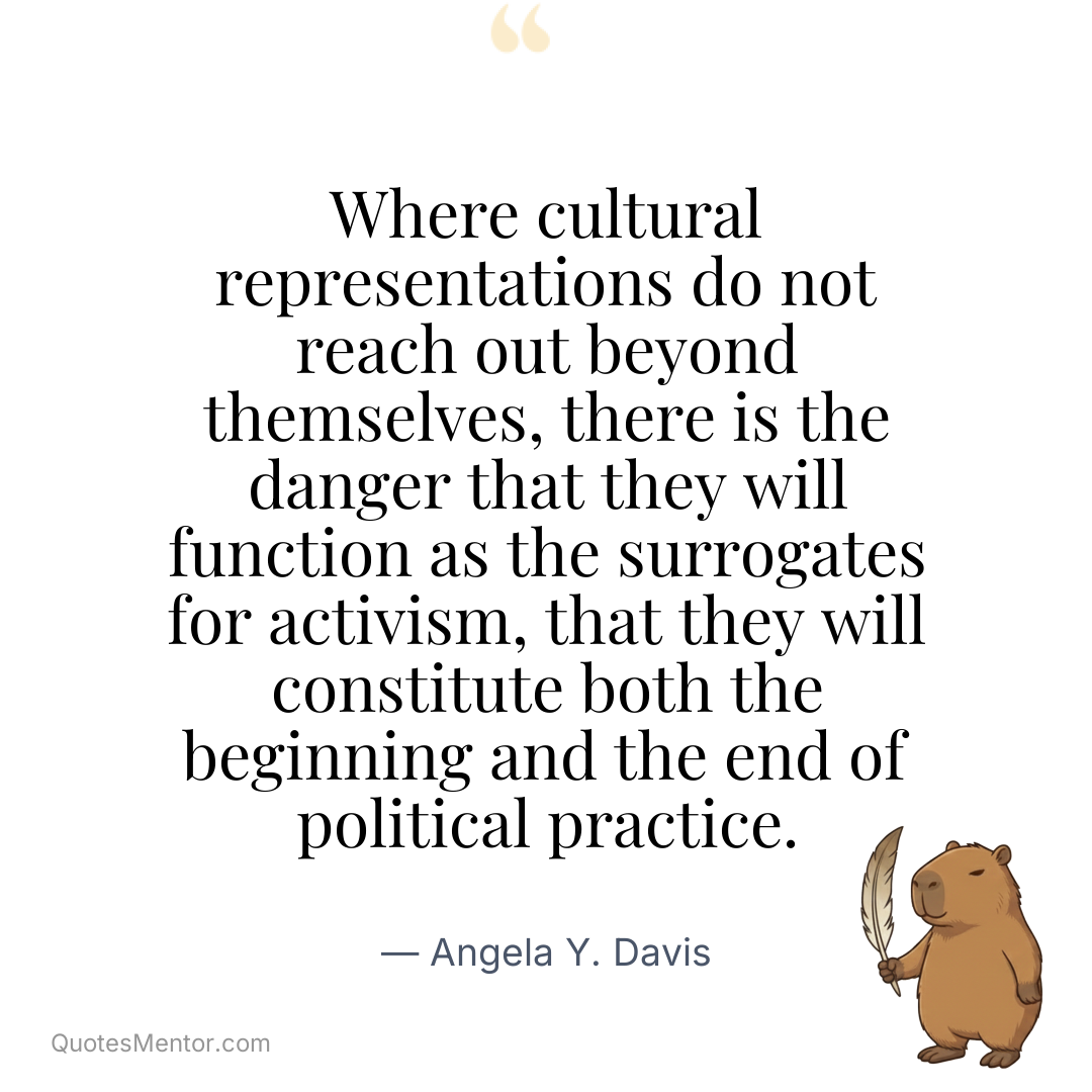 Where cultural representations do not reach out beyond themselves, there is the danger that they will function as the surrogates for activism, that they will constitute both the beginning and the end of political practice. - Angela Y. Davis
