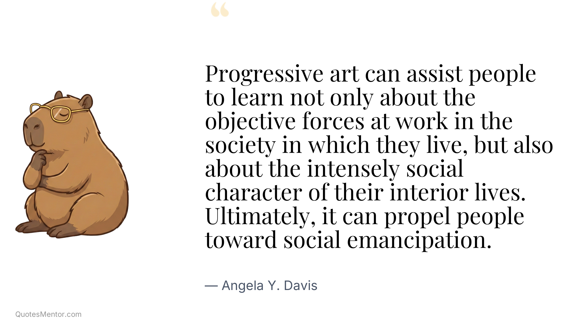 Progressive art can assist people to learn not only about the objective forces at work in the society in which they live, but also about the intensely social character of their interior lives. Ultimately, it can propel people toward social emancipation. - Angela Y. Davis