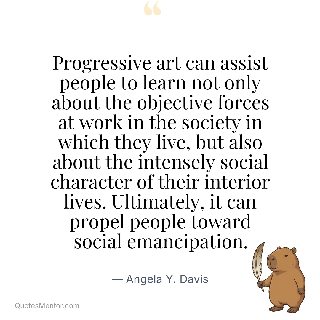 Progressive art can assist people to learn not only about the objective forces at work in the society in which they live, but also about the intensely social character of their interior lives. Ultimately, it can propel people toward social emancipation. - Angela Y. Davis