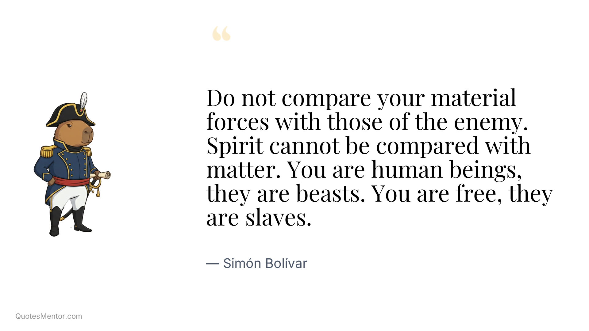 Do not compare your material forces with those of the enemy. Spirit cannot be compared with matter. You are human beings, they are beasts. You are free, they are slaves. - Simón Bolívar