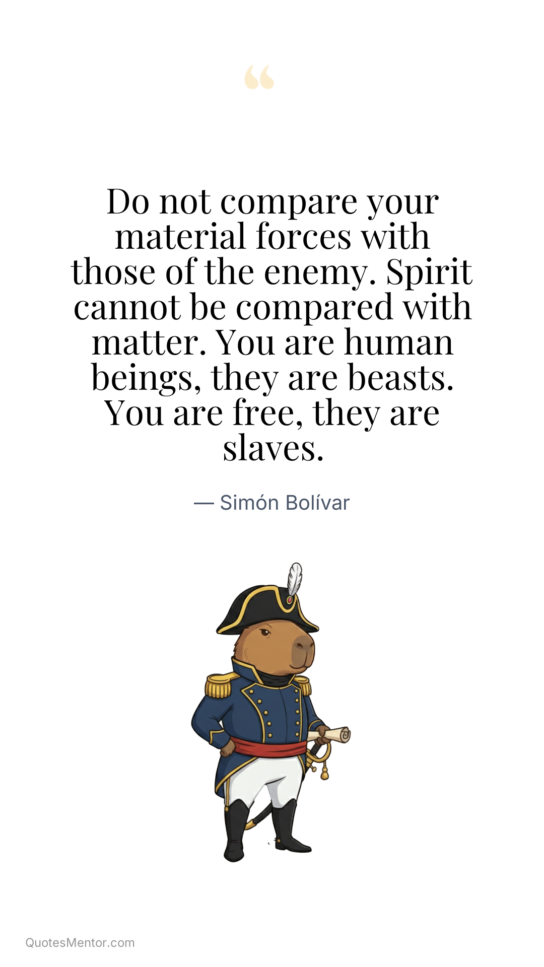 Do not compare your material forces with those of the enemy. Spirit cannot be compared with matter. You are human beings, they are beasts. You are free, they are slaves. - Simón Bolívar