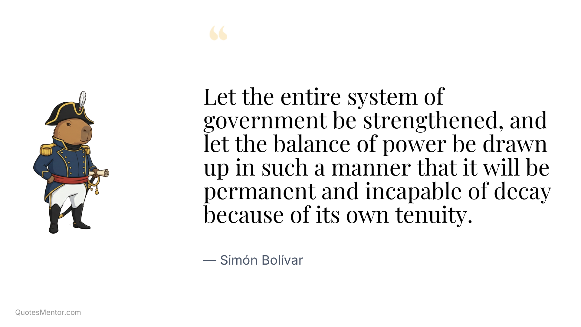 Let the entire system of government be strengthened, and let the balance of power be drawn up in such a manner that it will be permanent and incapable of decay because of its own tenuity. - Simón Bolívar