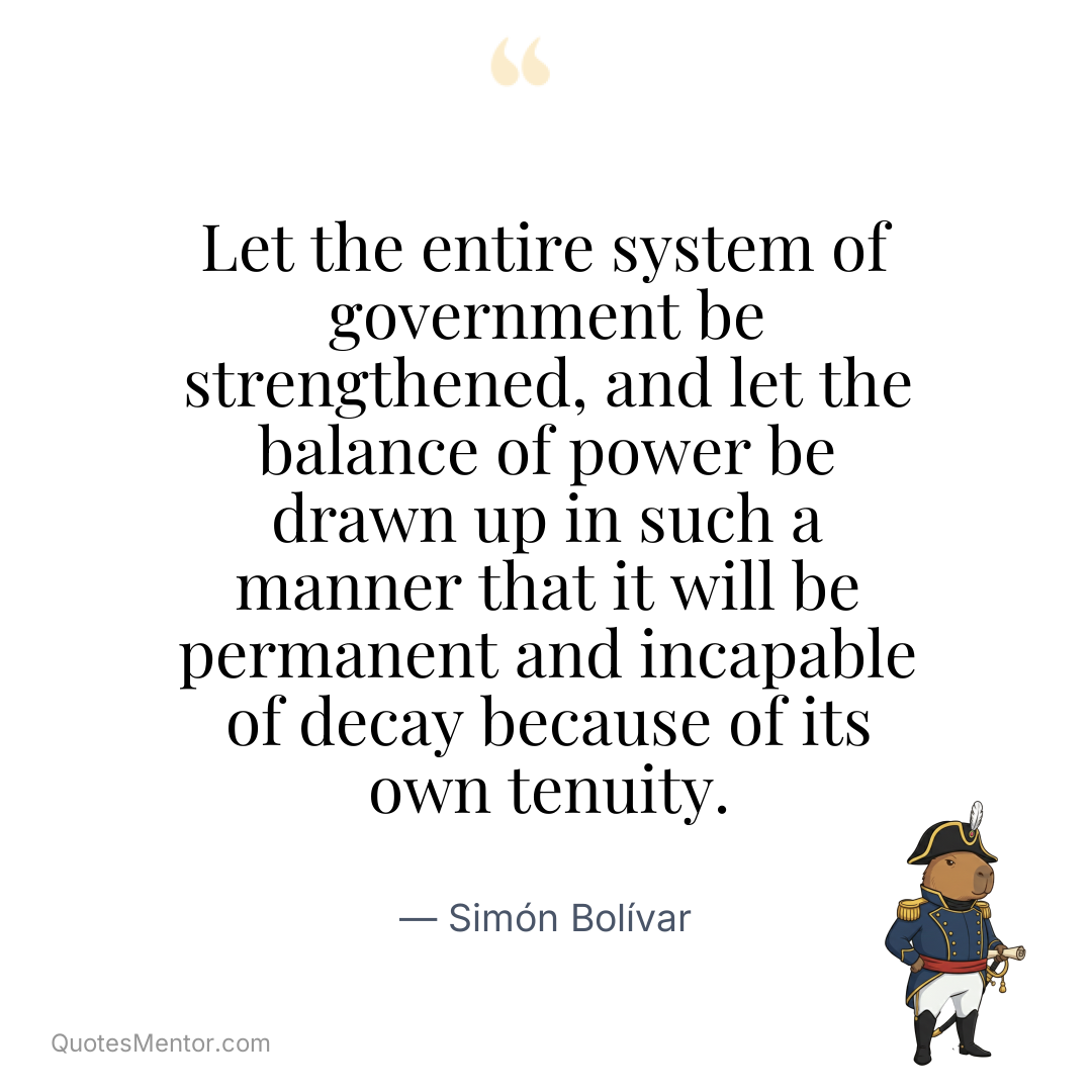Let the entire system of government be strengthened, and let the balance of power be drawn up in such a manner that it will be permanent and incapable of decay because of its own tenuity. - Simón Bolívar