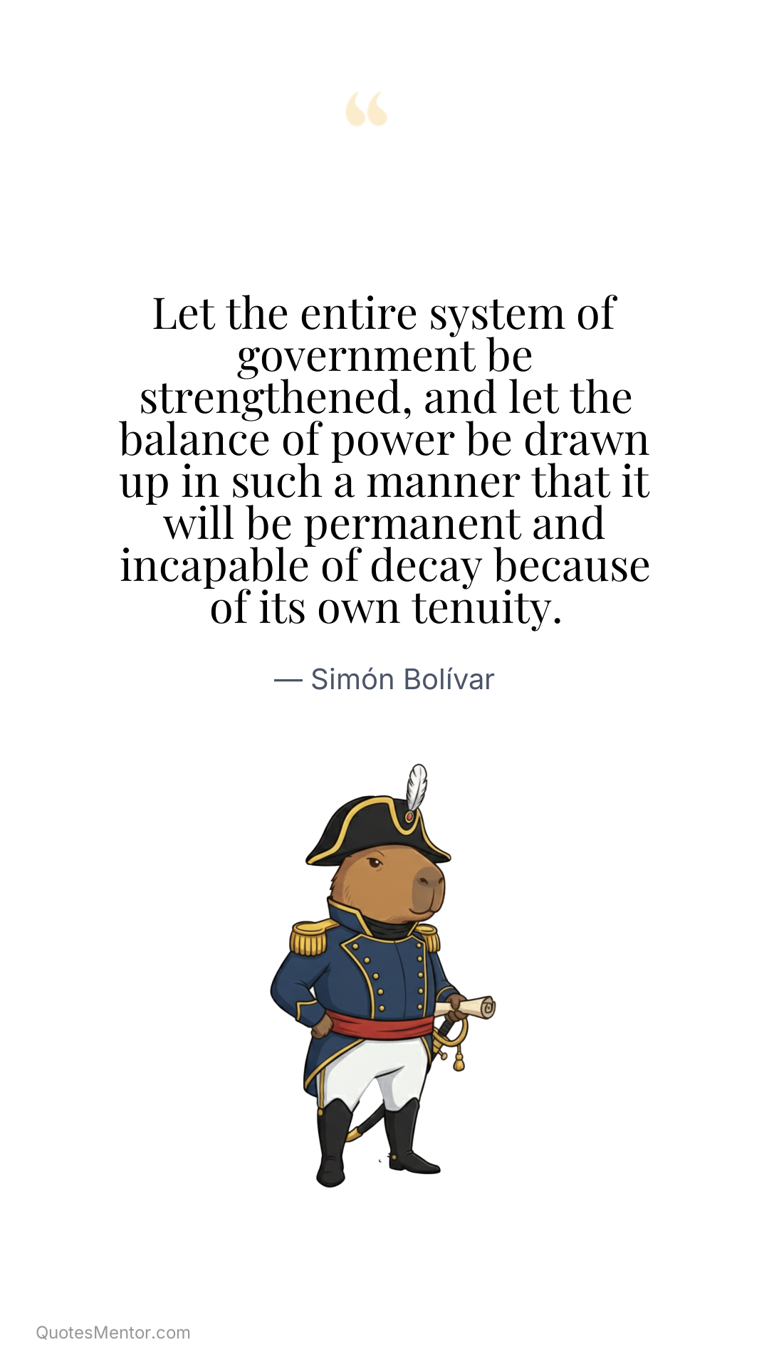 Let the entire system of government be strengthened, and let the balance of power be drawn up in such a manner that it will be permanent and incapable of decay because of its own tenuity. - Simón Bolívar