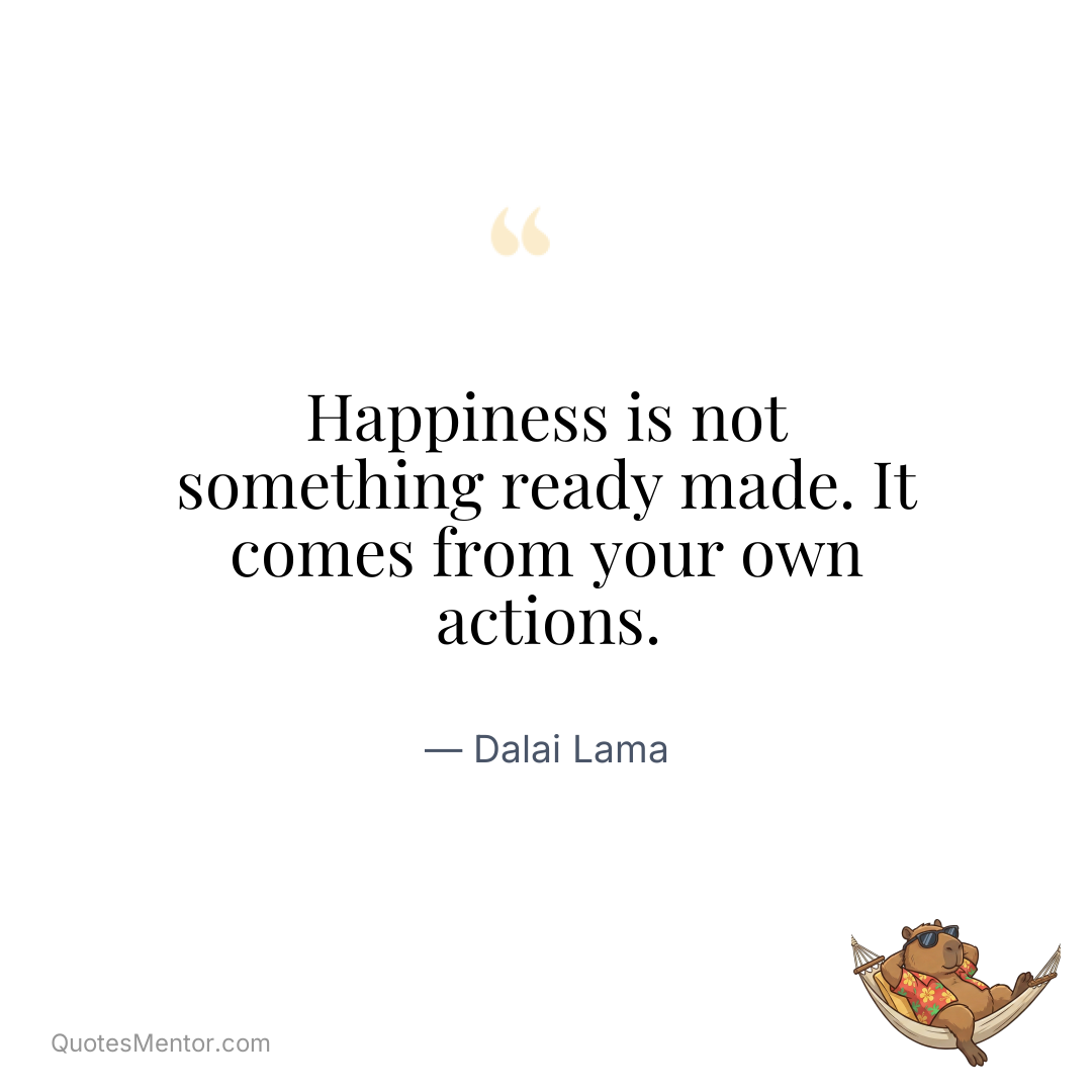 Happiness is not something ready made. It comes from your own actions. - Dalai Lama