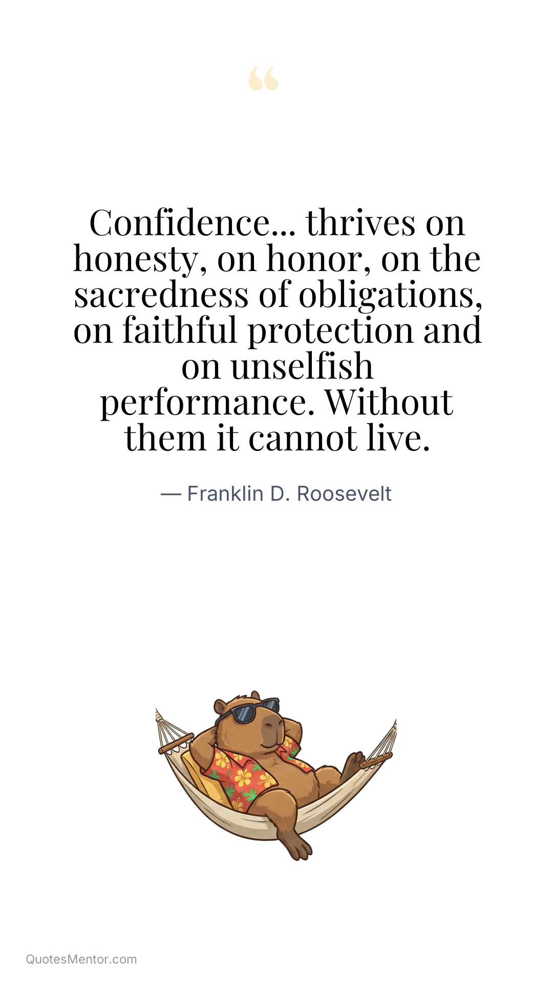 Confidence... thrives on honesty, on honor, on the sacredness of obligations, on faithful protection and on unselfish performance. Without them it cannot live. - Franklin D. Roosevelt