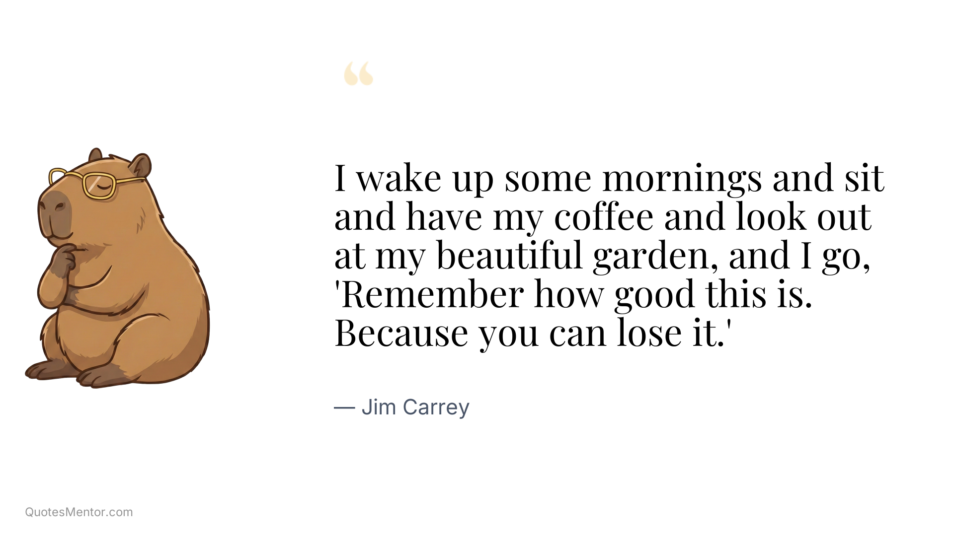I wake up some mornings and sit and have my coffee and look out at my beautiful garden, and I go, 'Remember how good this is. Because you can lose it.' - Jim Carrey
