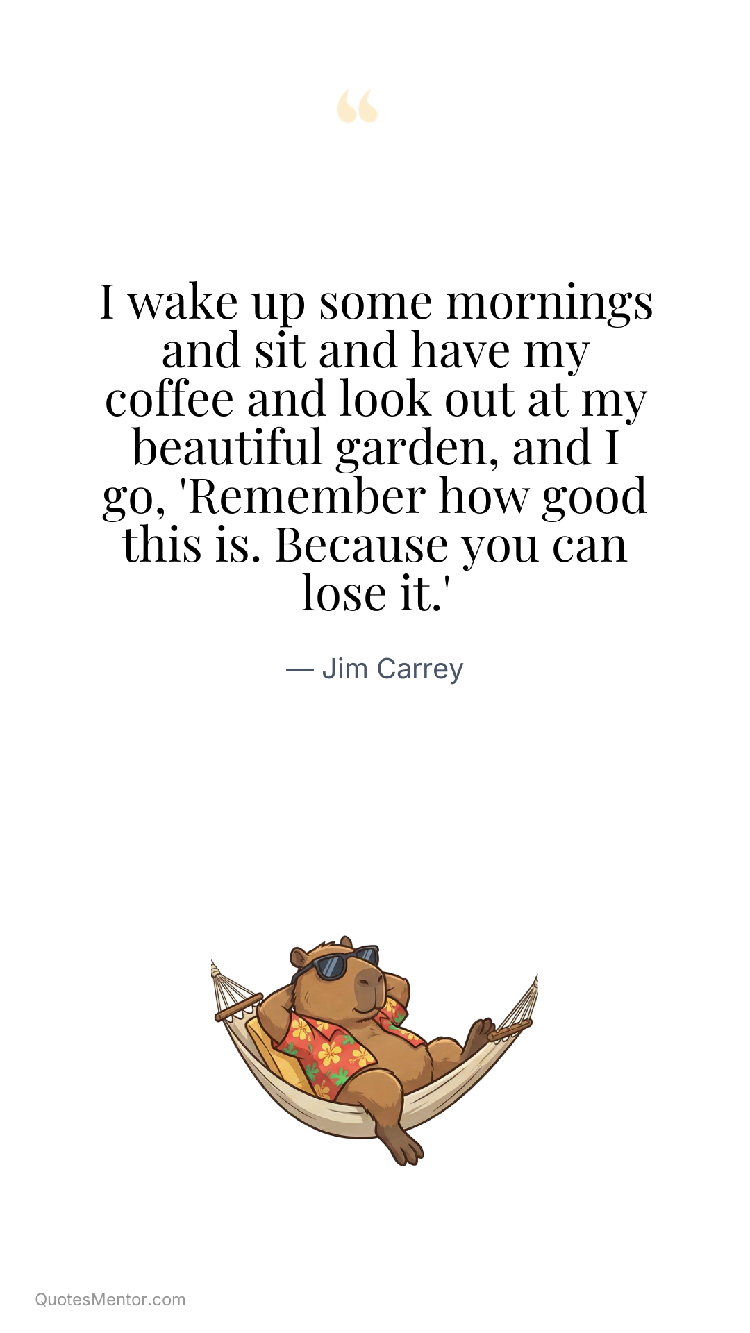 I wake up some mornings and sit and have my coffee and look out at my beautiful garden, and I go, 'Remember how good this is. Because you can lose it.' - Jim Carrey