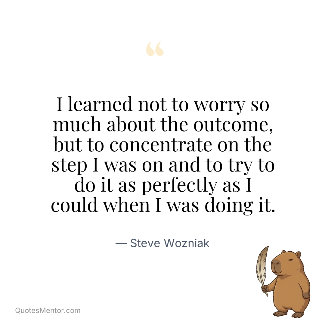 I learned not to worry so much about the outcome, but to concentrate on the step I was on and to try to do it as perfectly as I could when I was doing it. - Steve Wozniak