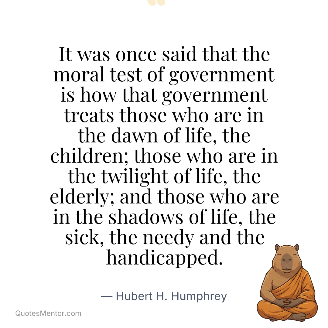 It was once said that the moral test of government is how that government treats those who are in the dawn of life, the children; those who are in the twilight of life, the elderly; and those who are in the shadows of life, the sick, the needy and the handicapped. - Hubert H. Humphrey