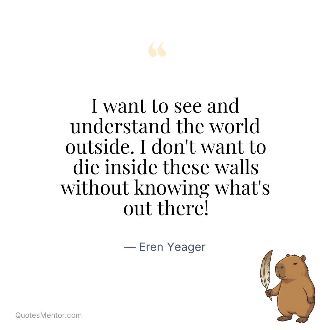 I want to see and understand the world outside. I don’t want to die inside these walls without knowing what’s out there! - Eren Yeager