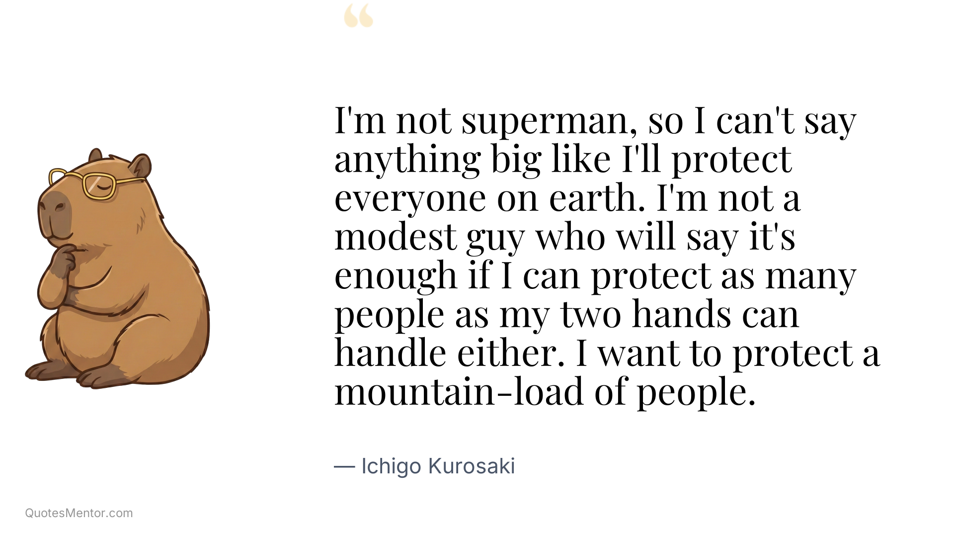 I'm not superman, so I can't say anything big like I'll protect everyone on earth. I'm not a modest guy who will say it's enough if I can protect as many people as my two hands can handle either. I want to protect a mountain-load of people. - Ichigo Kurosaki