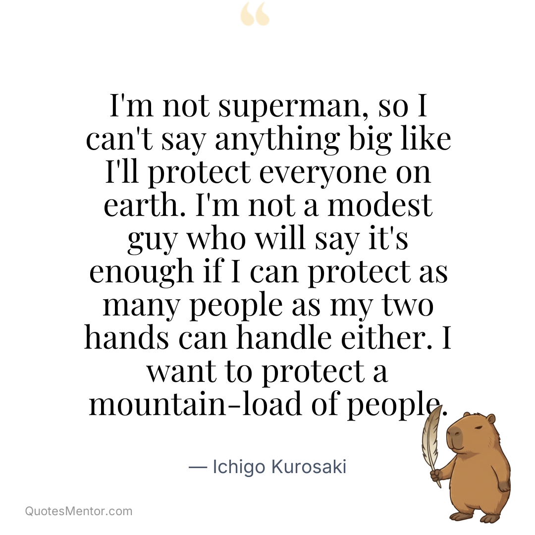 I’m not superman, so I can’t say anything big like I’ll protect everyone on earth. I’m not a modest guy who will say it’s enough if I can protect as many people as my two hands can handle either. I want to protect a mountain-load of people. - Ichigo Kurosaki