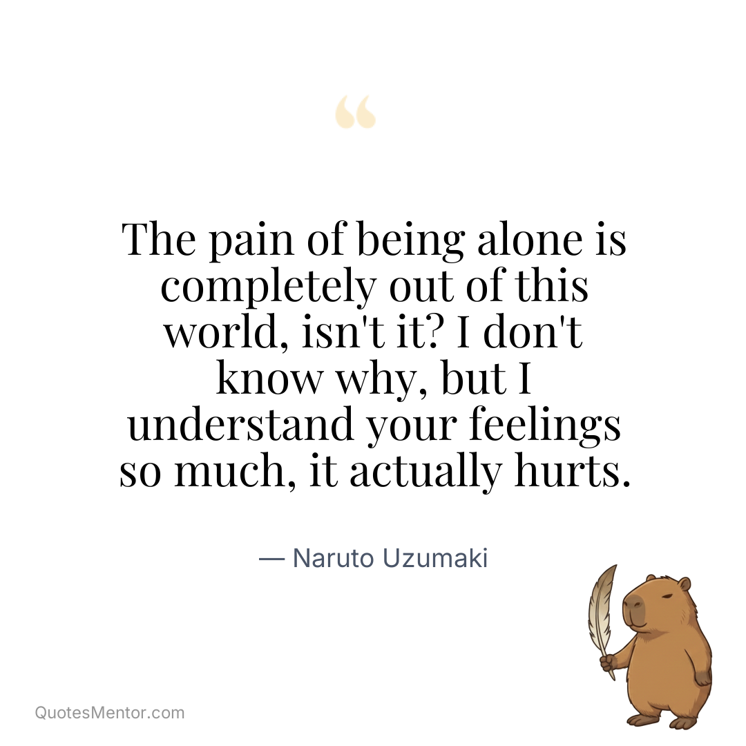 The pain of being alone is completely out of this world, isn’t it? I don’t know why, but I understand your feelings so much, it actually hurts. - Naruto Uzumaki