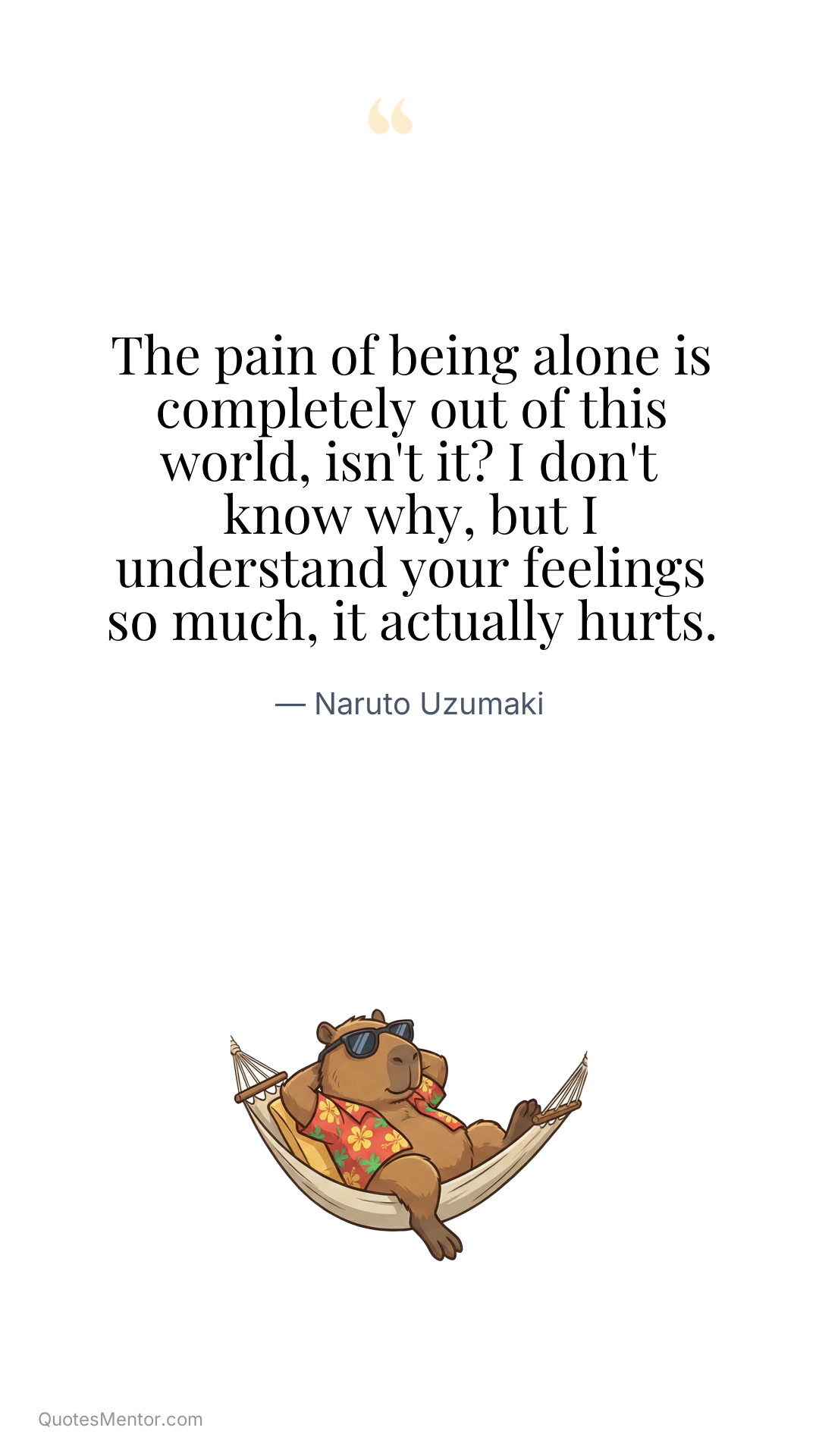 The pain of being alone is completely out of this world, isn't it? I don't know why, but I understand your feelings so much, it actually hurts. - Naruto Uzumaki