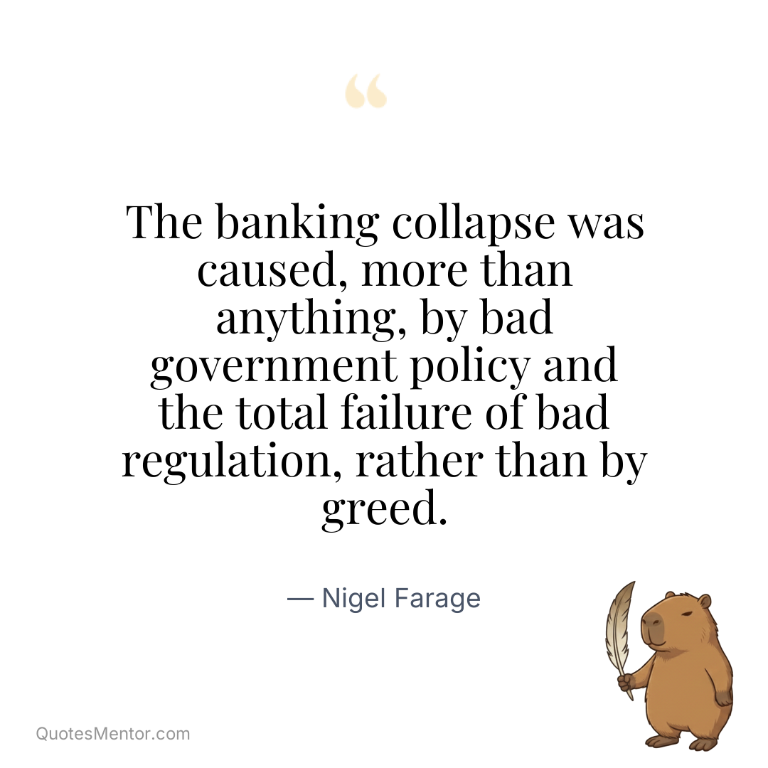 The banking collapse was caused, more than anything, by bad government policy and the total failure of bad regulation, rather than by greed. - Nigel Farage