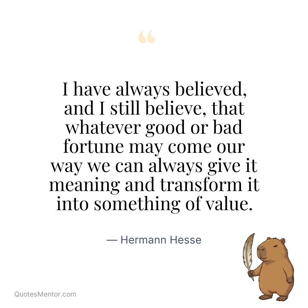 I have always believed, and I still believe, that whatever good or bad fortune may come our way we can always give it meaning and transform it into something of value. - Hermann Hesse