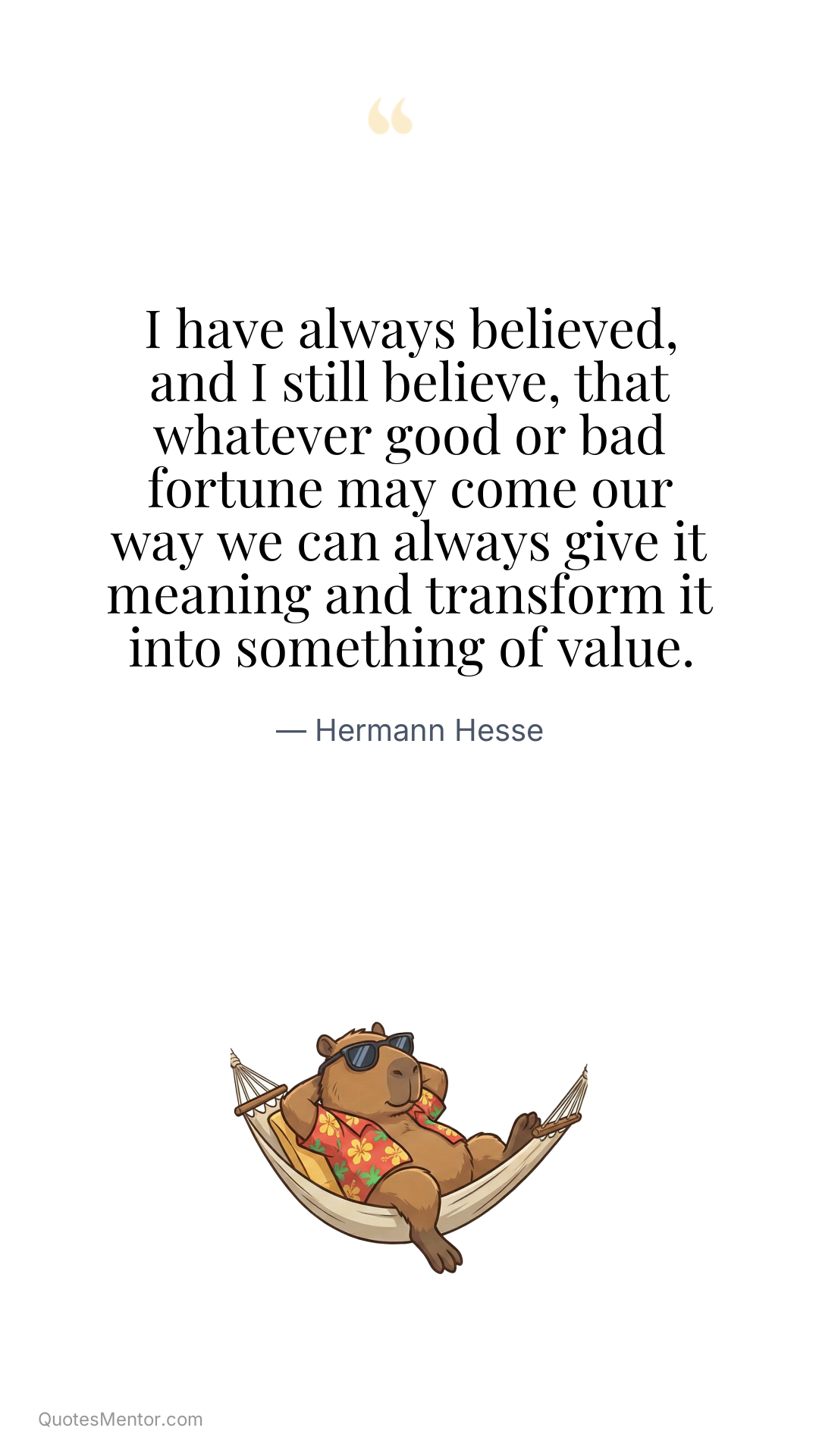 I have always believed, and I still believe, that whatever good or bad fortune may come our way we can always give it meaning and transform it into something of value. - Hermann Hesse