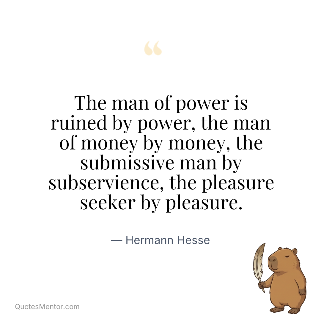 The man of power is ruined by power, the man of money by money, the submissive man by subservience, the pleasure seeker by pleasure. - Hermann Hesse