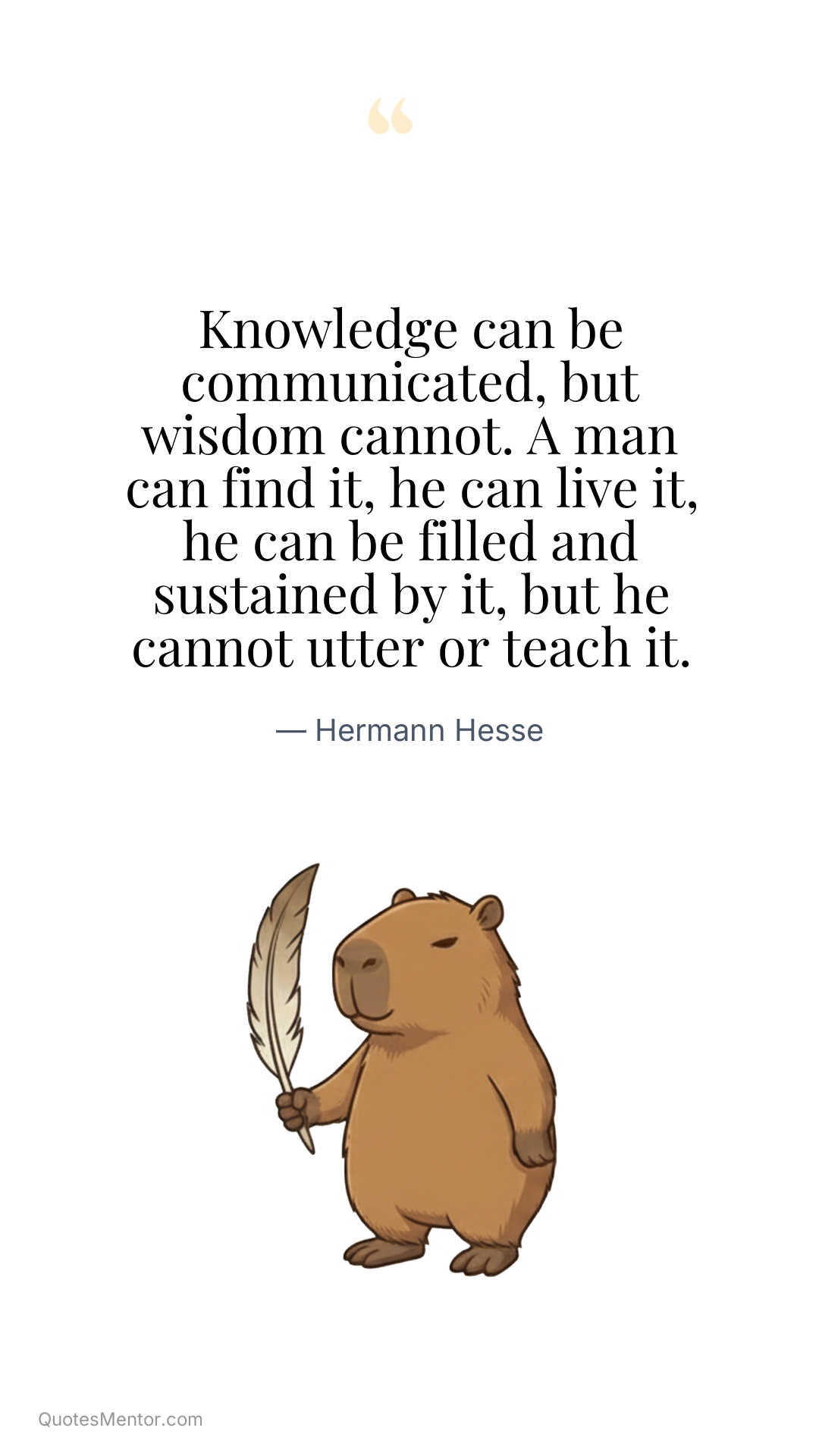 Knowledge can be communicated, but wisdom cannot. A man can find it, he can live it, he can be filled and sustained by it, but he cannot utter or teach it. - Hermann Hesse