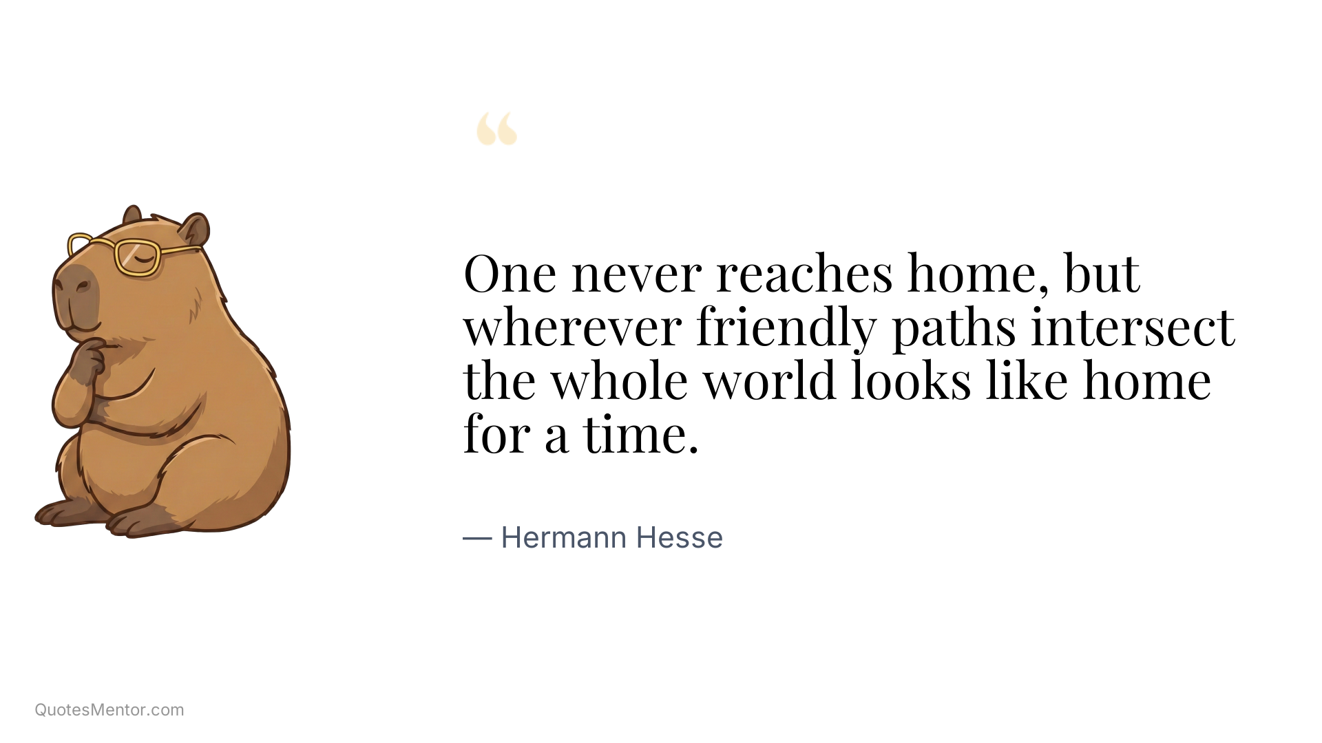 One never reaches home, but wherever friendly paths intersect the whole world looks like home for a time. - Hermann Hesse