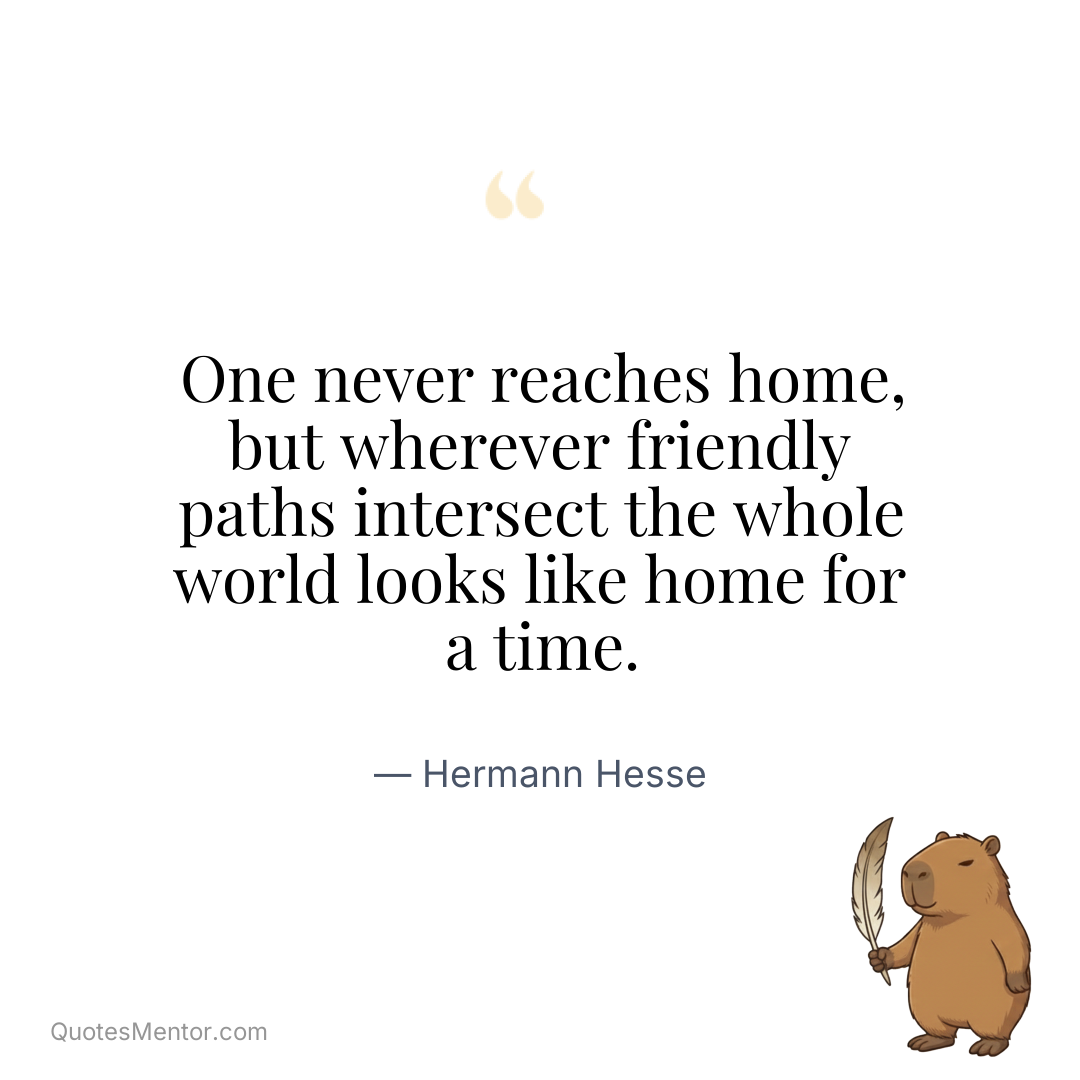One never reaches home, but wherever friendly paths intersect the whole world looks like home for a time. - Hermann Hesse