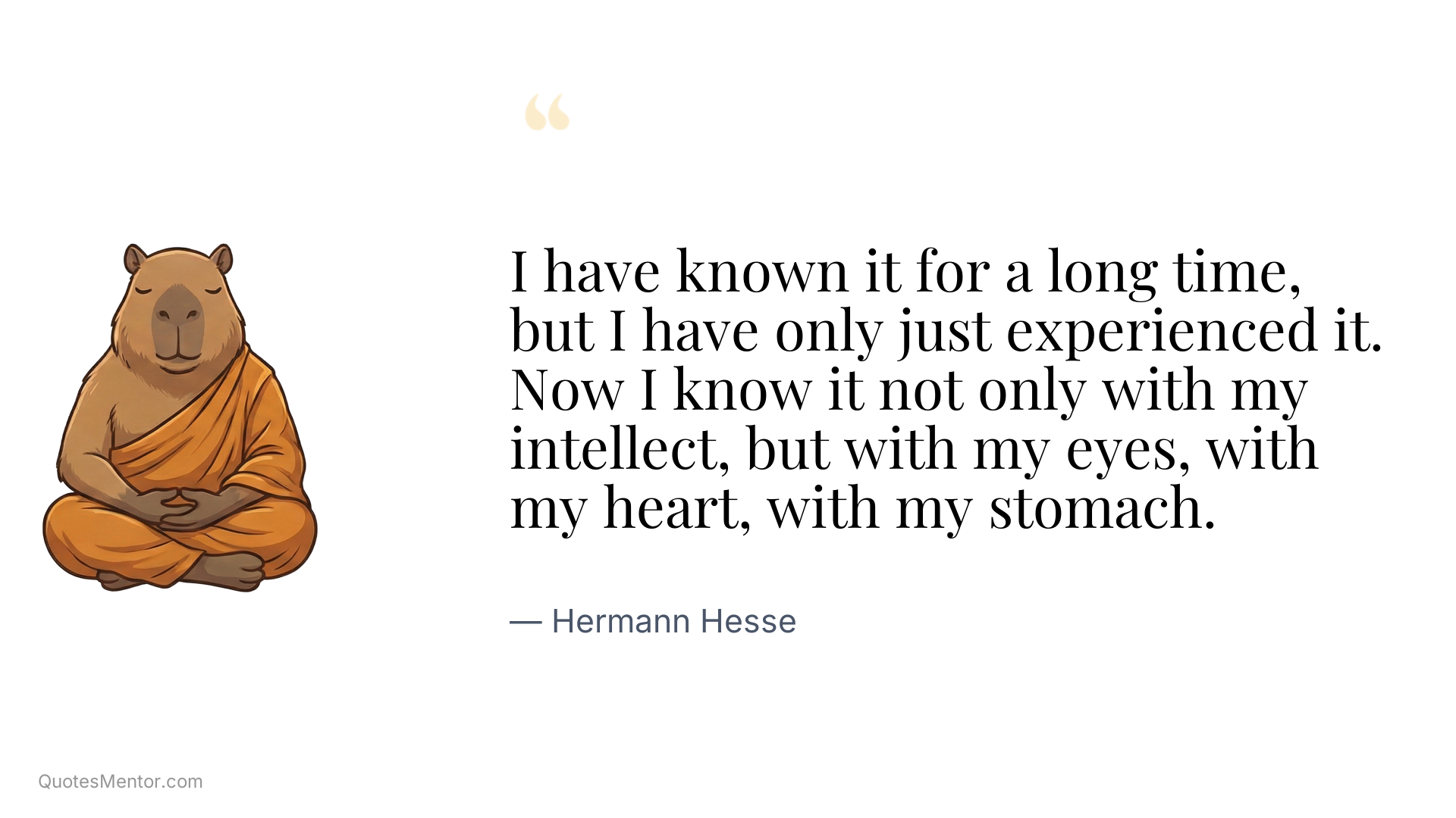 I have known it for a long time, but I have only just experienced it. Now I know it not only with my intellect, but with my eyes, with my heart, with my stomach. - Hermann Hesse