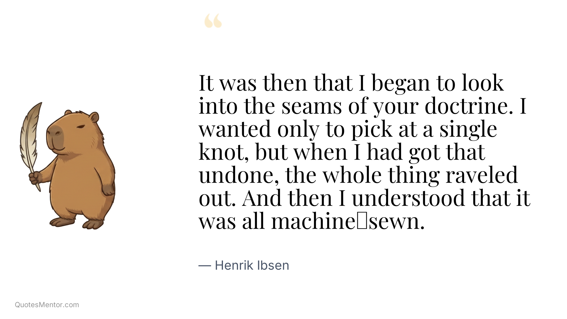 It was then that I began to look into the seams of your doctrine. I wanted only to pick at a single knot, but when I had got that undone, the whole thing raveled out. And then I understood that it was all machine‑sewn. - Henrik Ibsen