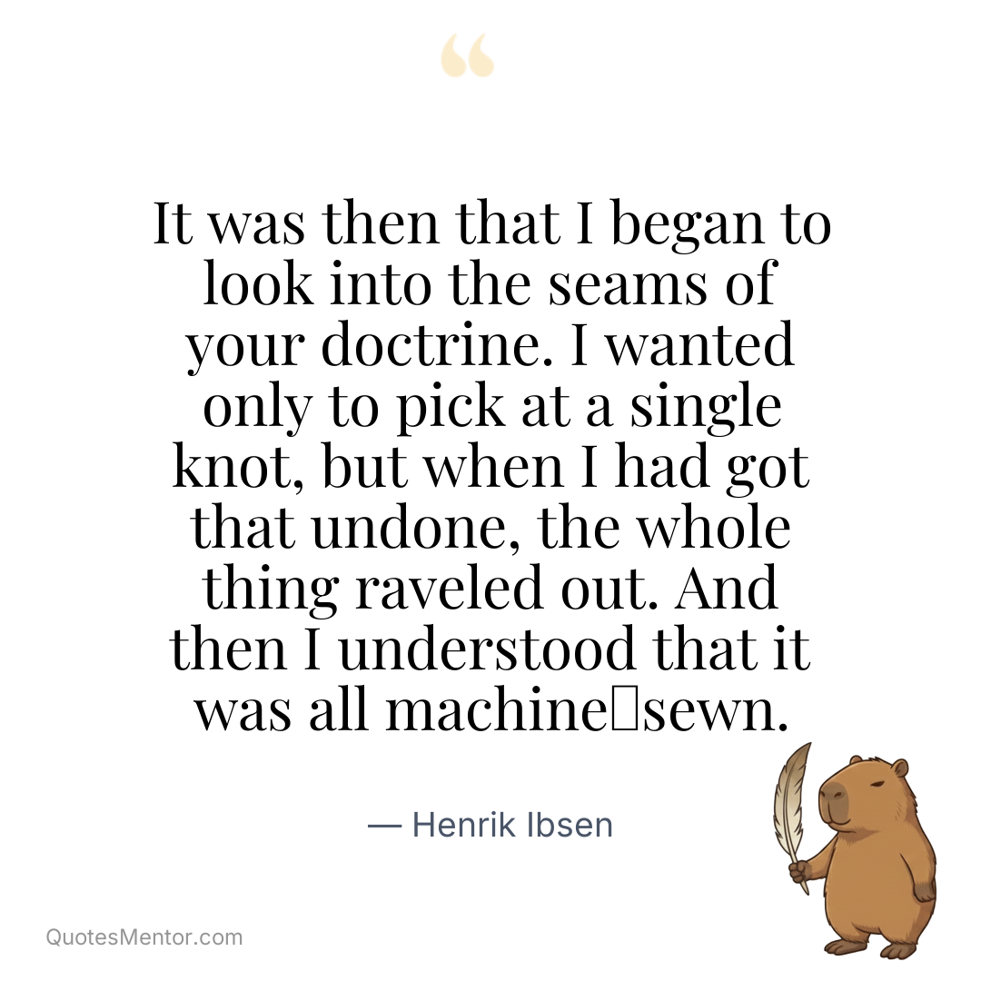 It was then that I began to look into the seams of your doctrine. I wanted only to pick at a single knot, but when I had got that undone, the whole thing raveled out. And then I understood that it was all machine‑sewn. - Henrik Ibsen