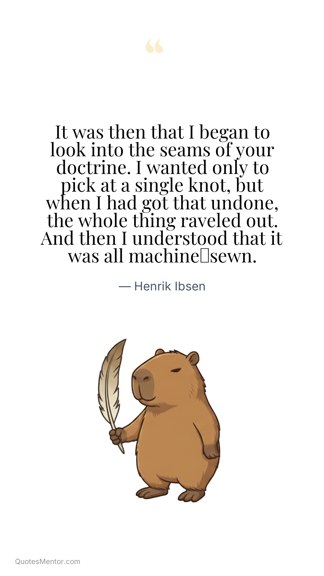 It was then that I began to look into the seams of your doctrine. I wanted only to pick at a single knot, but when I had got that undone, the whole thing raveled out. And then I understood that it was all machine‑sewn. - Henrik Ibsen