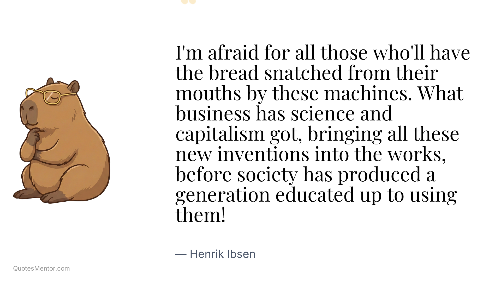 I'm afraid for all those who'll have the bread snatched from their mouths by these machines. What business has science and capitalism got, bringing all these new inventions into the works, before society has produced a generation educated up to using them! - Henrik Ibsen