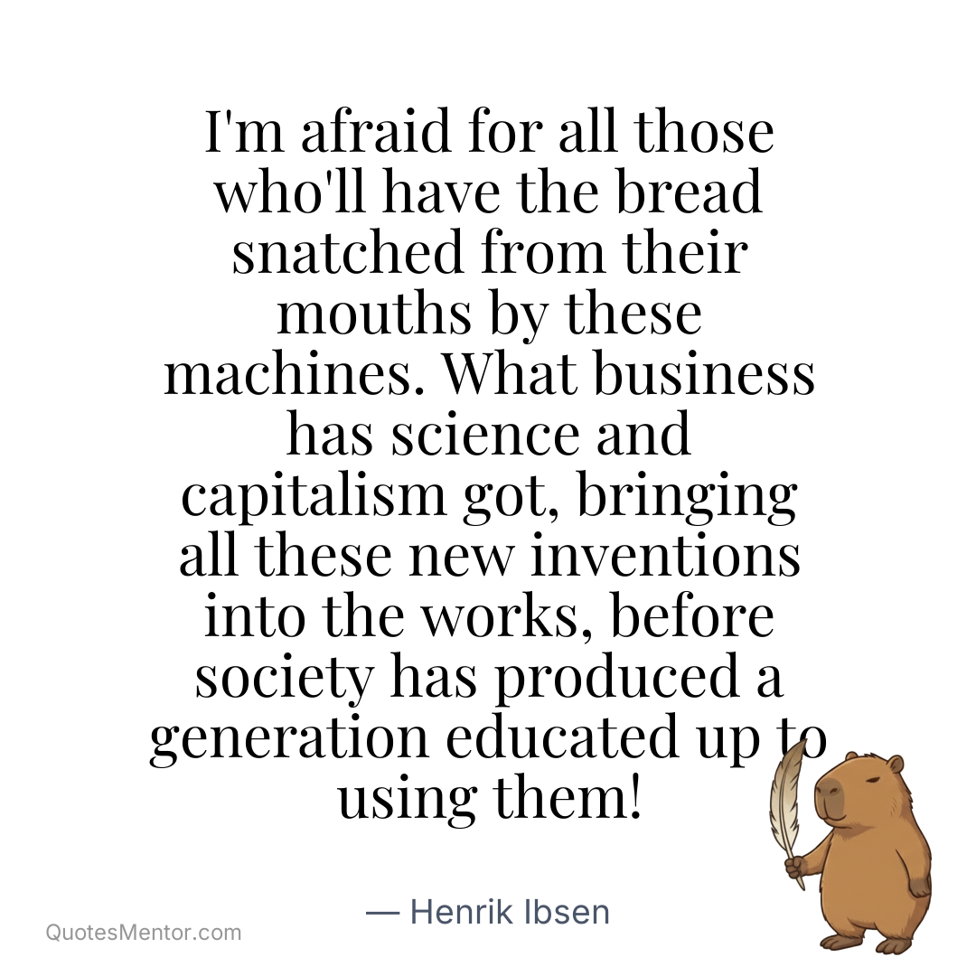 I’m afraid for all those who’ll have the bread snatched from their mouths by these machines. What business has science and capitalism got, bringing all these new inventions into the works, before society has produced a generation educated up to using them! - Henrik Ibsen