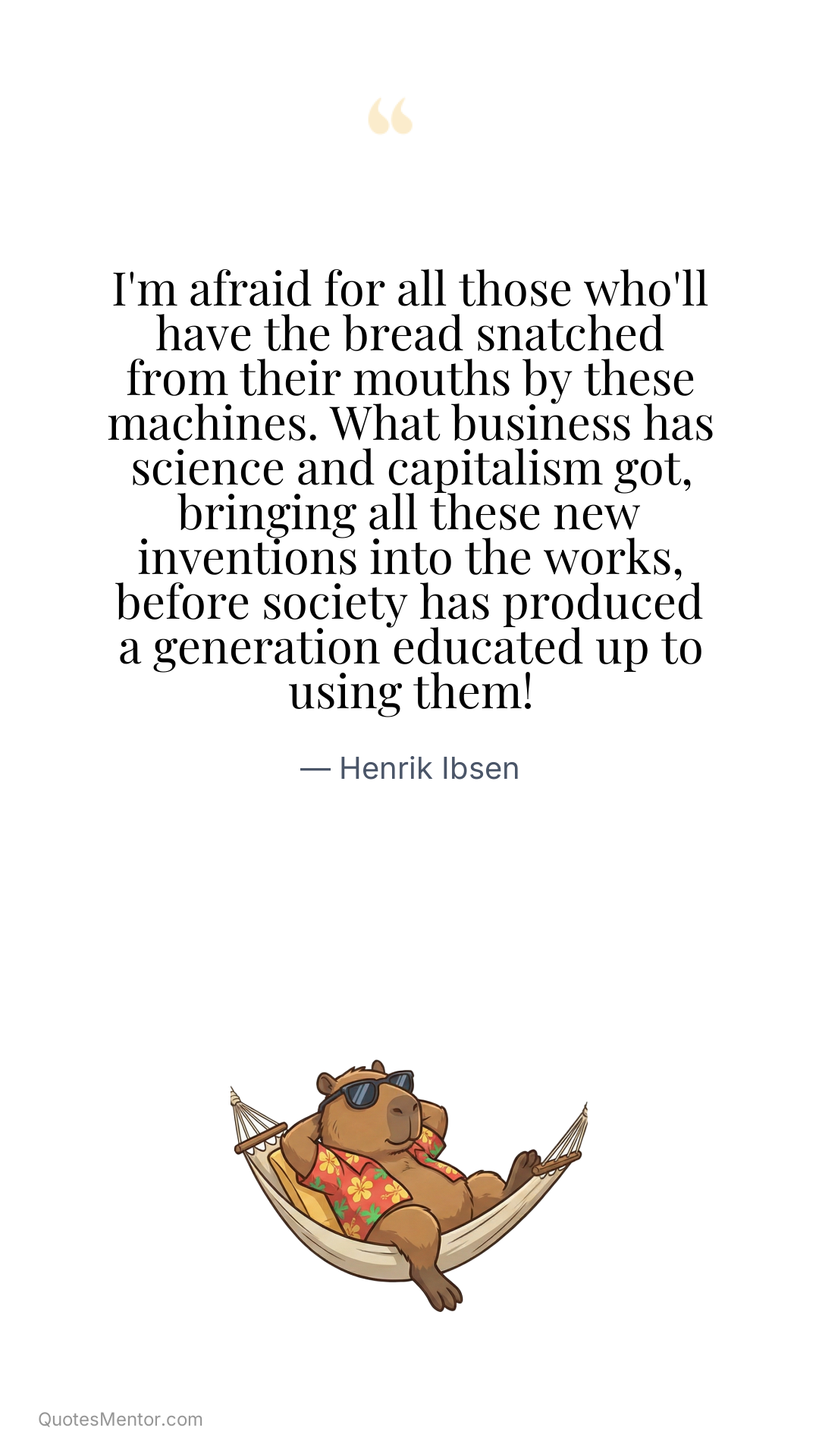 I'm afraid for all those who'll have the bread snatched from their mouths by these machines. What business has science and capitalism got, bringing all these new inventions into the works, before society has produced a generation educated up to using them! - Henrik Ibsen