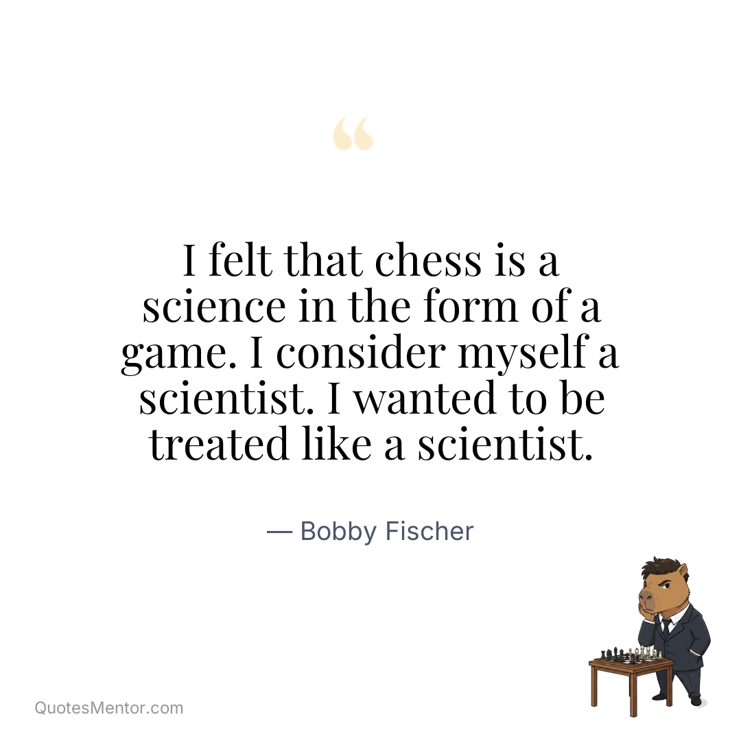 I felt that chess is a science in the form of a game. I consider myself a scientist. I wanted to be treated like a scientist. - Bobby Fischer
