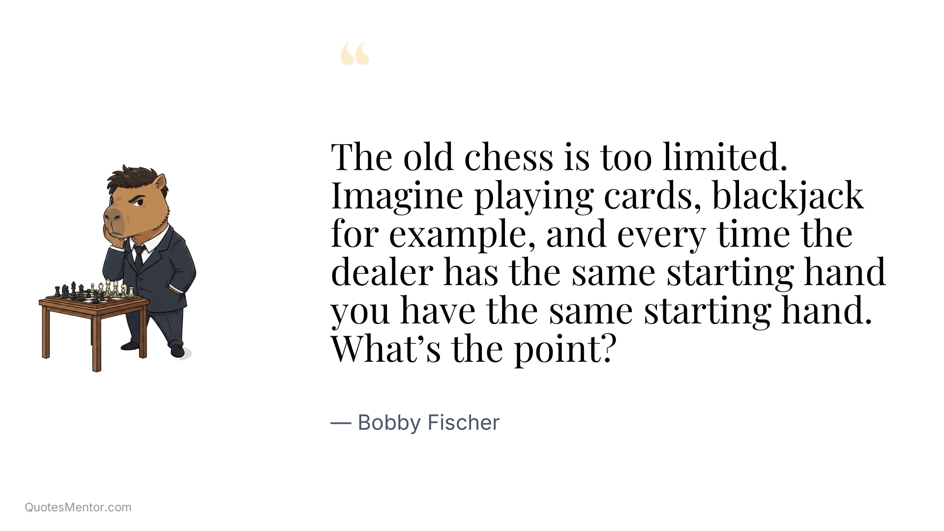 The old chess is too limited. Imagine playing cards, blackjack for example, and every time the dealer has the same starting hand you have the same starting hand. What’s the point? - Bobby Fischer