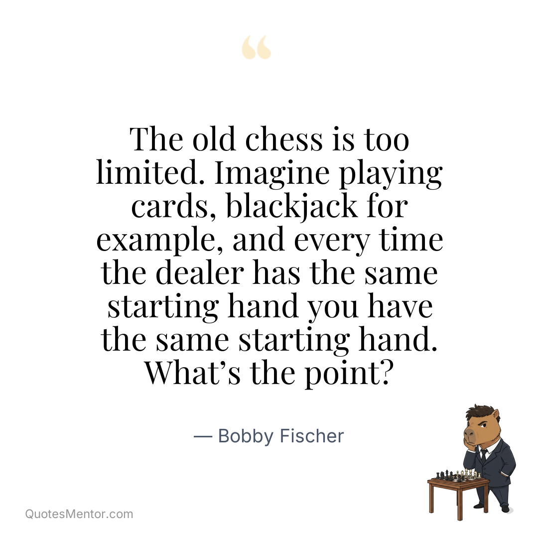 The old chess is too limited. Imagine playing cards, blackjack for example, and every time the dealer has the same starting hand you have the same starting hand. What’s the point? - Bobby Fischer