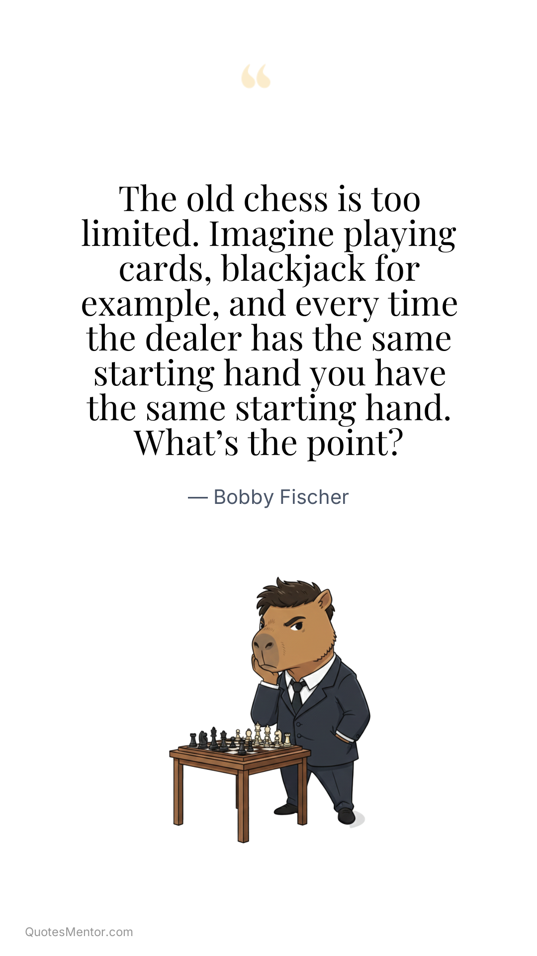 The old chess is too limited. Imagine playing cards, blackjack for example, and every time the dealer has the same starting hand you have the same starting hand. What’s the point? - Bobby Fischer