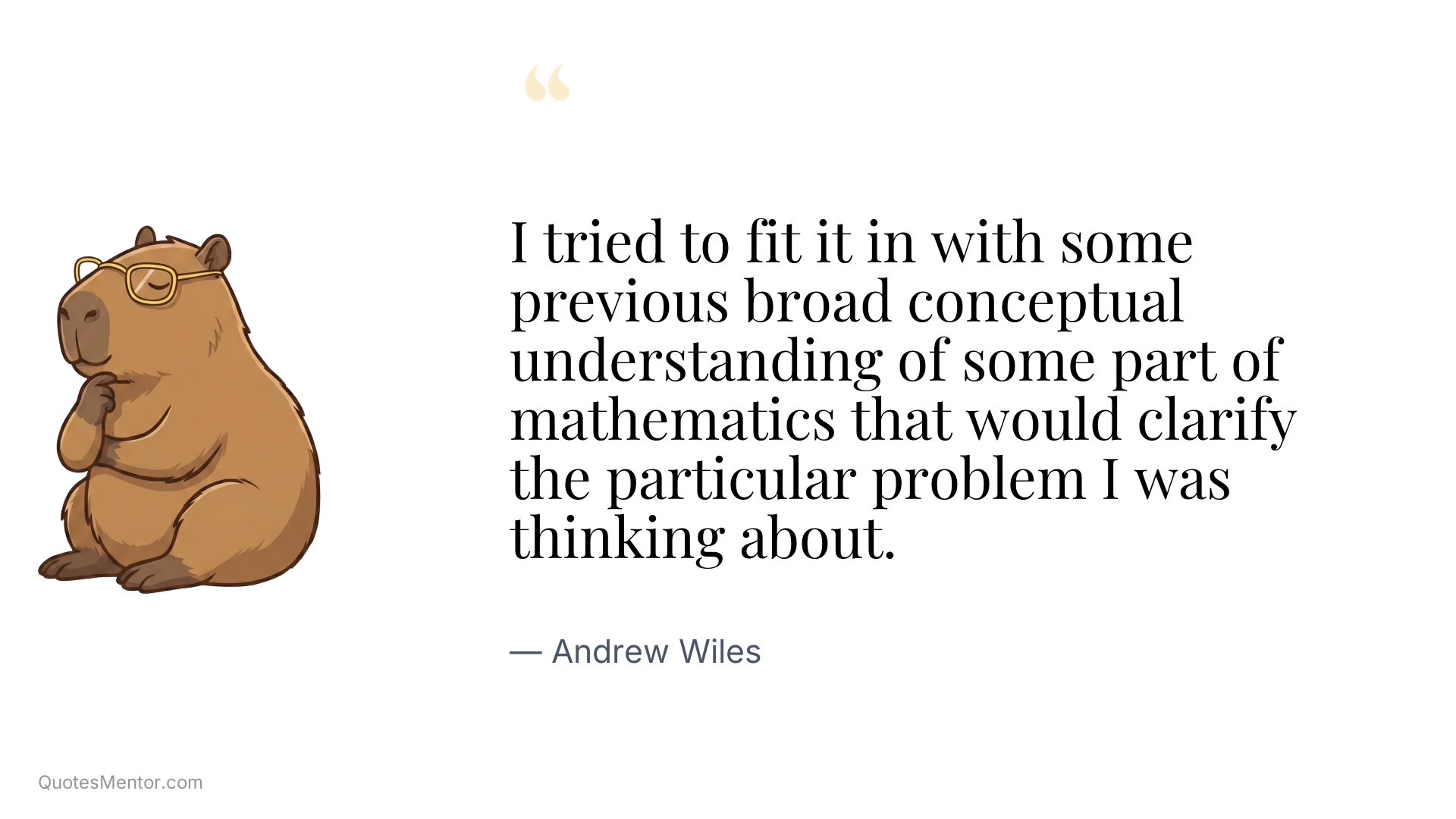 I tried to fit it in with some previous broad conceptual understanding of some part of mathematics that would clarify the particular problem I was thinking about. - Andrew Wiles