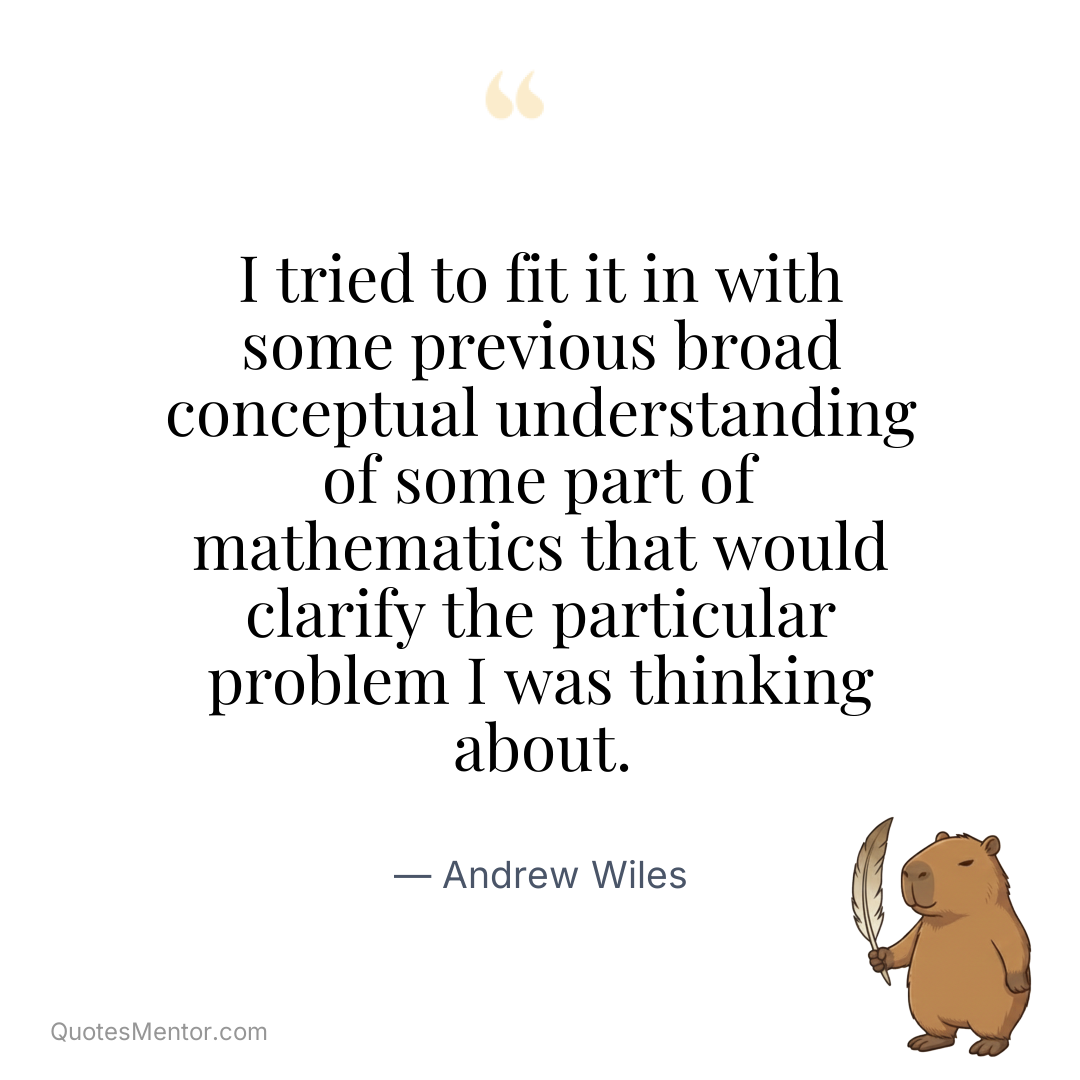 I tried to fit it in with some previous broad conceptual understanding of some part of mathematics that would clarify the particular problem I was thinking about. - Andrew Wiles