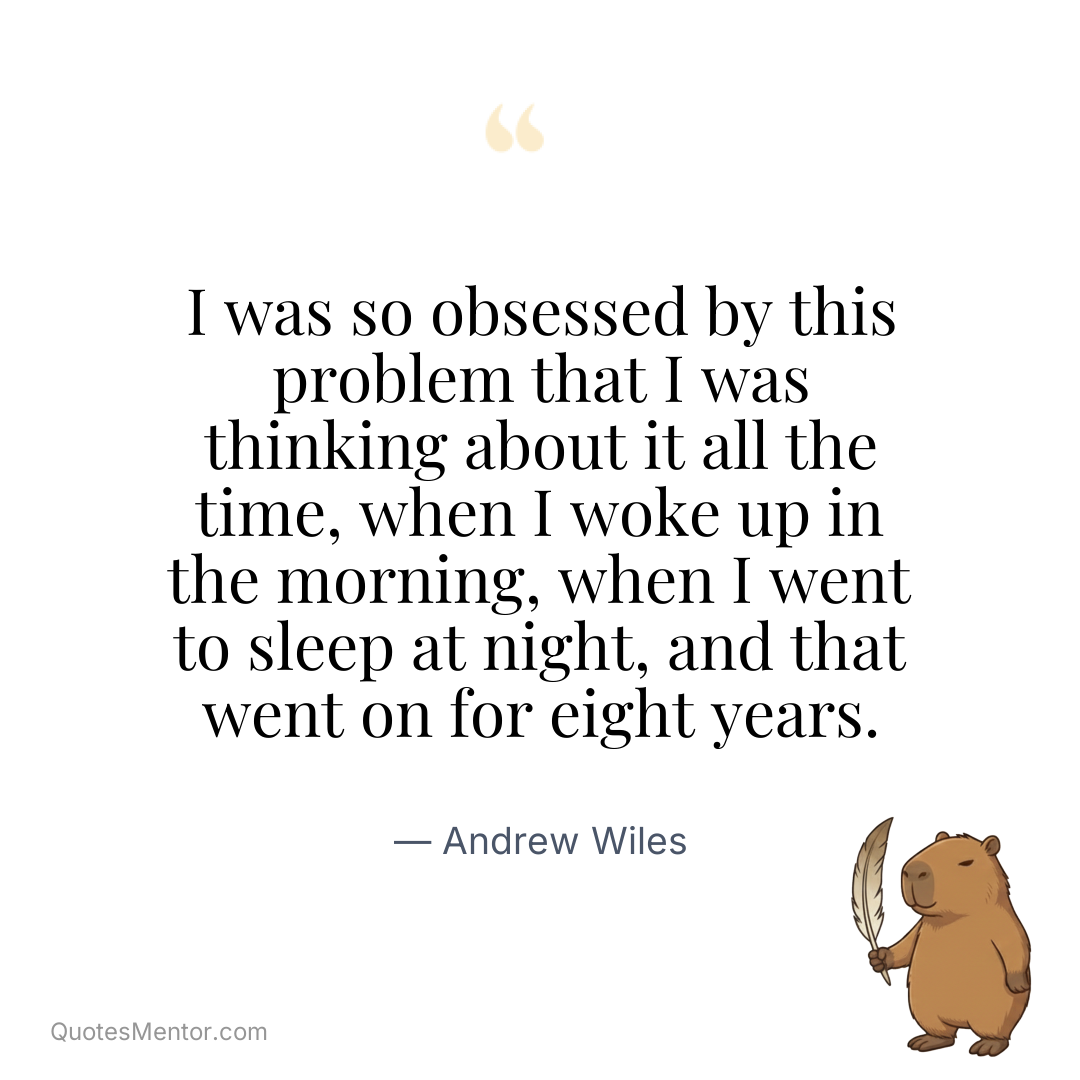 I was so obsessed by this problem that I was thinking about it all the time, when I woke up in the morning, when I went to sleep at night, and that went on for eight years. - Andrew Wiles